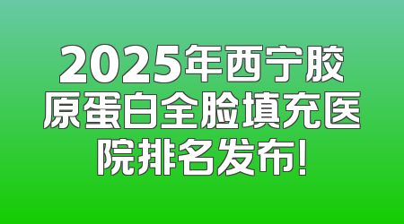 2025年西宁胶原蛋白全脸填充医院排名发布！