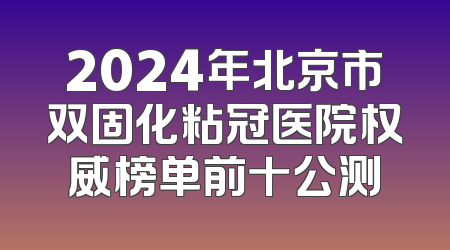 2024年北京市双固化粘冠医院权威榜单前十公测