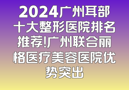 2024广州耳部十大整形医院排名推荐！广州联合丽格医疗美容医院优势突出