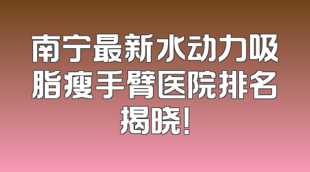 南宁最新水动力吸脂瘦手臂医院排名揭晓！
