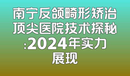 南宁反颌畸形矫治顶尖医院技术探秘：2024年实力展现