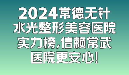 2024常德无针水光整形美容医院实力榜，信赖常武医院更安心！