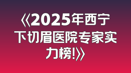 《2025年西宁下切眉医院专家实力榜！》