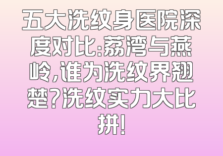 五大洗纹身医院深度对比：荔湾与燕岭，谁为洗纹界翘楚？洗纹实力大比拼！