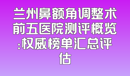 兰州鼻额角调整术前五医院测评概览：权威榜单汇总评估