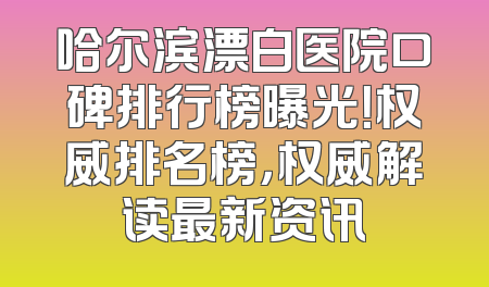 哈尔滨漂白医院口碑排行榜曝光！权威排名榜，权威解读最新资讯