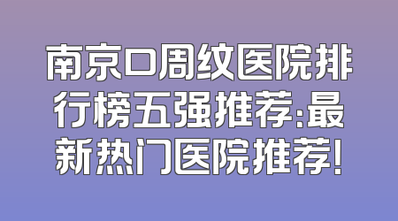 南京口周纹医院排行榜五强推荐：最新热门医院推荐！