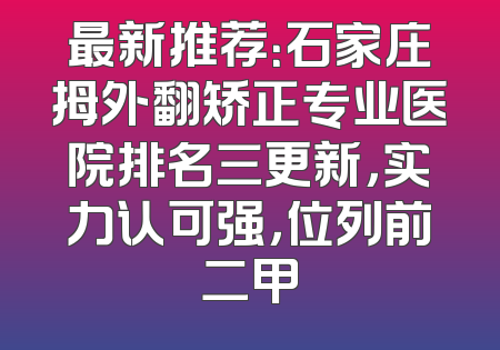 最新推荐：石家庄拇外翻矫正专业医院排名三更新，实力认可强，位列前二甲