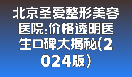 北京圣爱整形美容医院：价格透明医生口碑大揭秘（2024版）