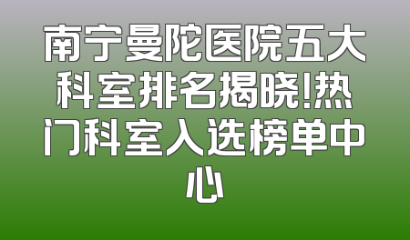 南宁曼陀医院五大科室排名揭晓！热门科室入选榜单中心