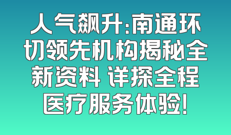 人气飙升：南通环切领先机构揭秘全新资料 详探全程医疗服务体验！