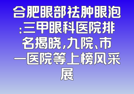 合肥眼部祛肿眼泡：三甲眼科医院排名揭晓，九院、市一医院等上榜风采展