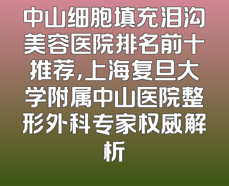 中山细胞填充泪沟美容医院排名前十推荐，上海复旦大学附属中山医院整形外科专家权威解析