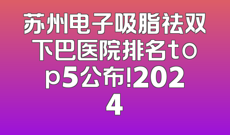 苏州电子吸脂祛双下巴医院排名top5公布!2024