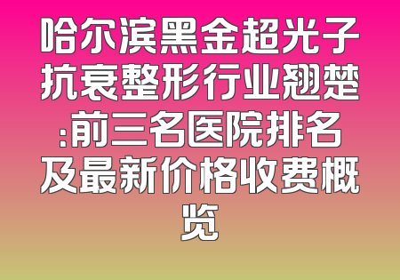 哈尔滨黑金超光子抗衰整形行业翘楚：前三名医院排名及最新价格收费概览