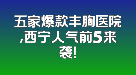 五家爆款丰胸医院，西宁人气前5来袭！