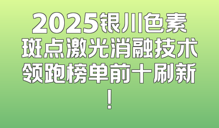 2025银川色素斑点激光消融技术领跑榜单前十刷新！