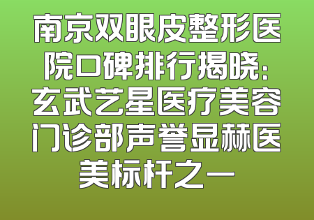 南京双眼皮整形医院口碑排行揭晓：玄武艺星医疗美容门诊部声誉显赫医美标杆之一