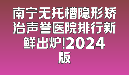 南宁无托槽隐形矫治声誉医院排行新鲜出炉！2024版