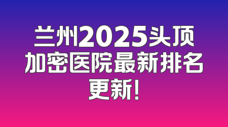兰州2025头顶加密医院最新排名更新！