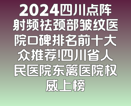 2024四川点阵射频祛颈部皱纹医院口碑排名前十大众推荐！四川省人民医院东篱医院权威上榜