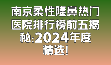 南京柔性隆鼻热门医院排行榜前五揭秘：2024年度精选！