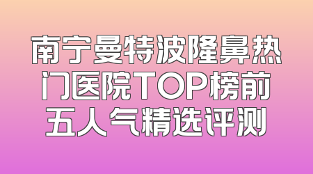 南宁曼特波隆鼻热门医院TOP榜前五人气精选评测