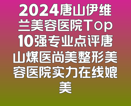 2024唐山伊维兰美容医院Top10强专业点评唐山煤医尚美整形美容医院实力在线媲美