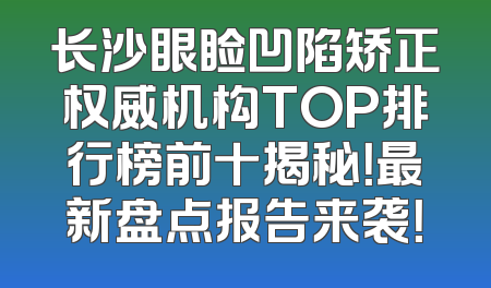 长沙眼睑凹陷矫正权威机构TOP排行榜前十揭秘！最新盘点报告来袭！
