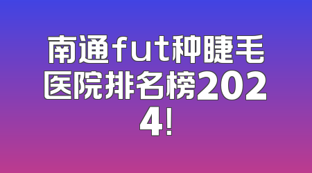 南通fut种睫毛医院排名榜2024！