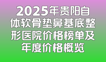 2025年贵阳自体软骨垫鼻基底整形医院价格榜单及年度价格概览