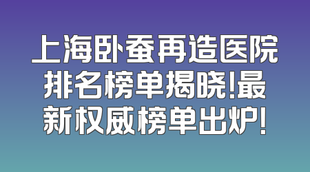 上海卧蚕再造医院排名榜单揭晓！最新权威榜单出炉！