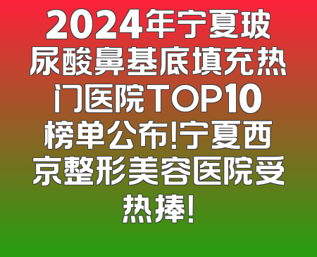 2024年宁夏玻尿酸鼻基底填充热门医院TOP10榜单公布！宁夏西京整形美容医院受热捧！