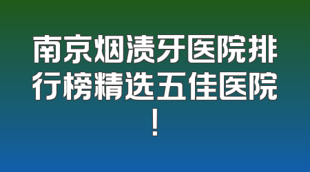 南京烟渍牙医院排行榜精选五佳医院！