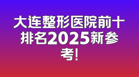大连整形医院前十排名2025新参考！