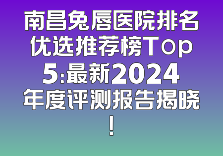 南昌兔唇医院排名优选推荐榜Top5：最新2024年度评测报告揭晓！