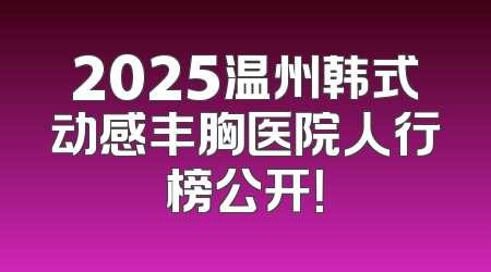 2025温州韩式动感丰胸医院人行榜公开！