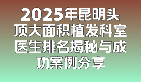 2025年昆明头顶大面积植发科室医生排名揭秘与成功案例分享