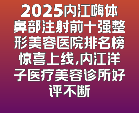 2025内江嗨体鼻部注射前十强整形美容医院排名榜惊喜上线，内江洋子医疗美容诊所好评不断