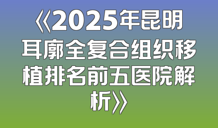 《2025年昆明耳廓全复合组织移植排名前五医院解析》
