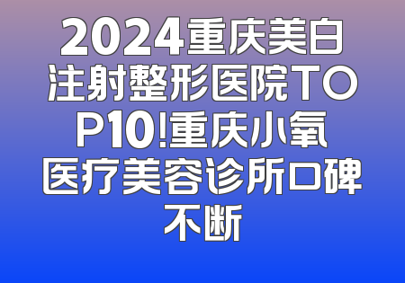 2024重庆美白注射整形医院TOP10！重庆小氧医疗美容诊所口碑不断