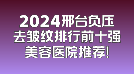 2024邢台负压去皱纹排行前十强美容医院推荐！
