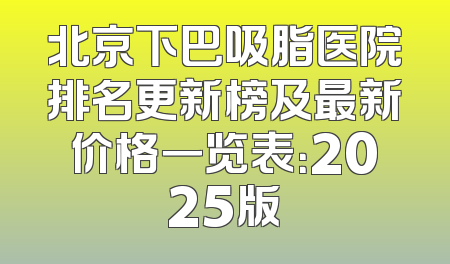北京下巴吸脂医院排名更新榜及最新价格一览表：2025版