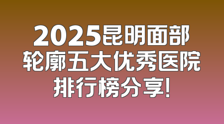 2025昆明面部轮廓五大优秀医院排行榜分享！