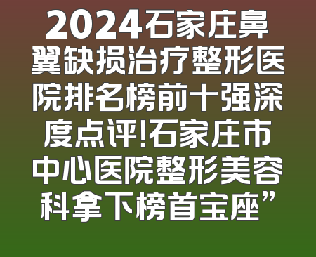 2024石家庄鼻翼缺损治疗整形医院排名榜前十强深度点评！石家庄市中心医院整形美容科拿下榜首宝座”