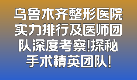 乌鲁木齐整形医院实力排行及医师团队深度考察！探秘手术精英团队！
