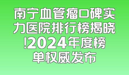 南宁血管瘤口碑实力医院排行榜揭晓！2024年度榜单权威发布