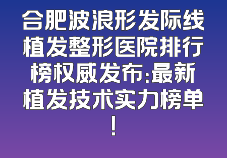 合肥波浪形发际线植发整形医院排行榜权威发布：最新植发技术实力榜单！