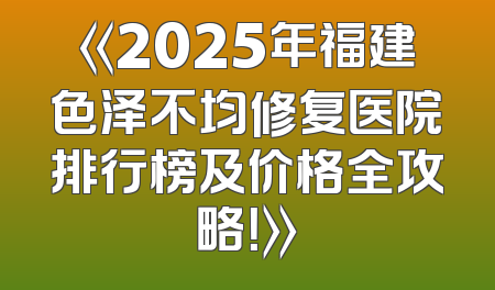 《2025年福建色泽不均修复医院排行榜及价格全攻略！》