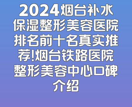 2024烟台补水保湿整形美容医院排名前十名真实推荐！烟台铁路医院整形美容中心口碑介绍